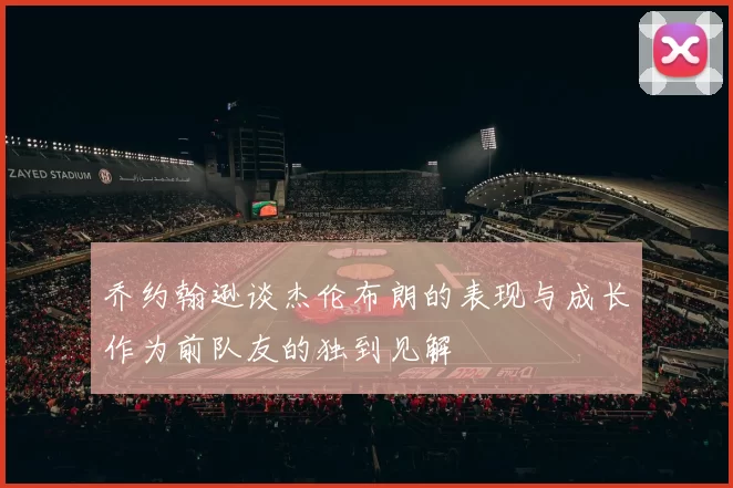 乔约翰逊谈杰伦布朗的表现与成长作为前队友的独到见解