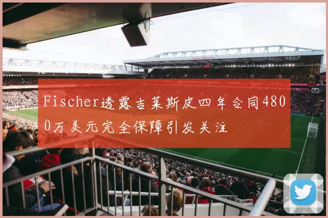 Fischer透露吉莱斯皮四年合同4800万美元完全保障引发关注
