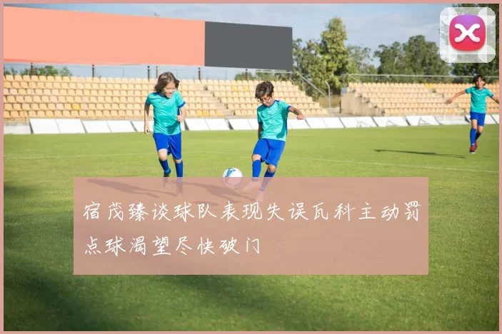 宿茂臻谈球队表现失误瓦科主动罚点球渴望尽快破门