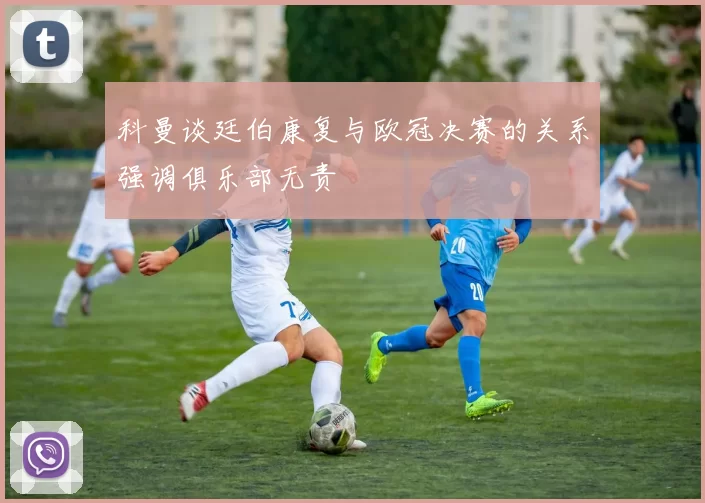 科曼谈廷伯康复与欧冠决赛的关系强调俱乐部无责