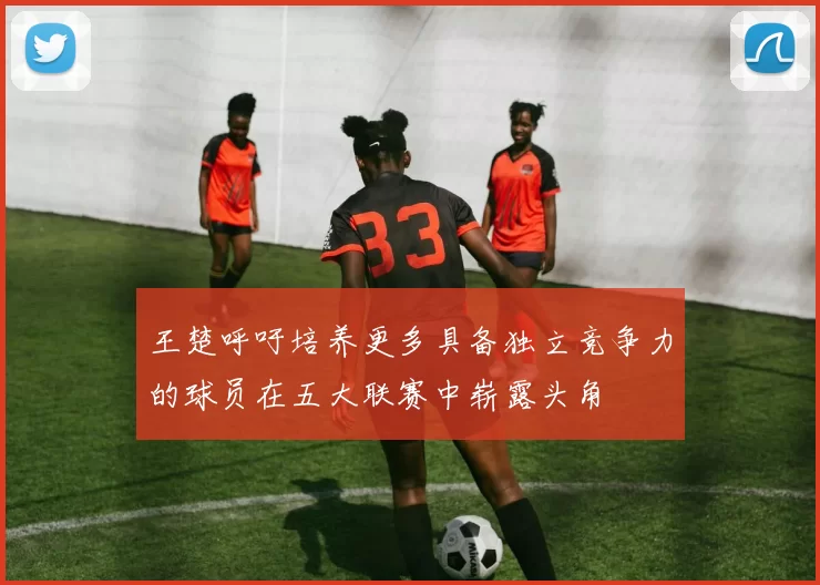 王楚呼吁培养更多具备独立竞争力的球员在五大联赛中崭露头角