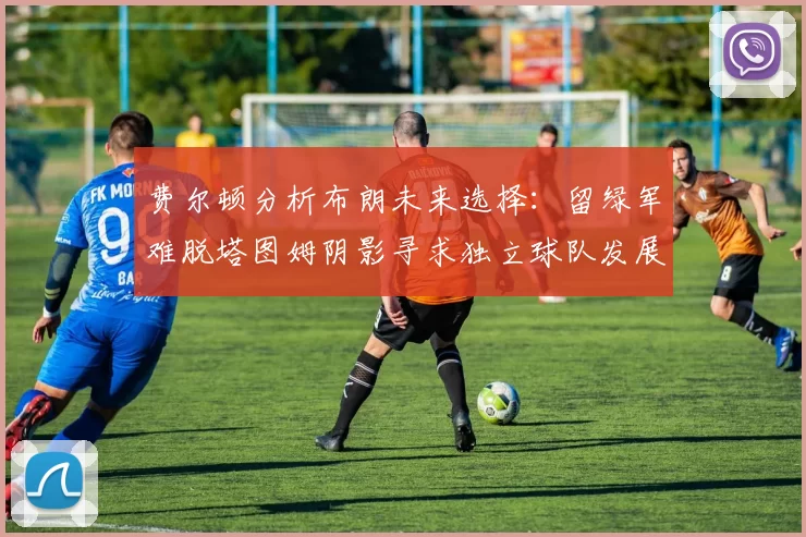 费尔顿分析布朗未来选择：留绿军难脱塔图姆阴影寻求独立球队发展
